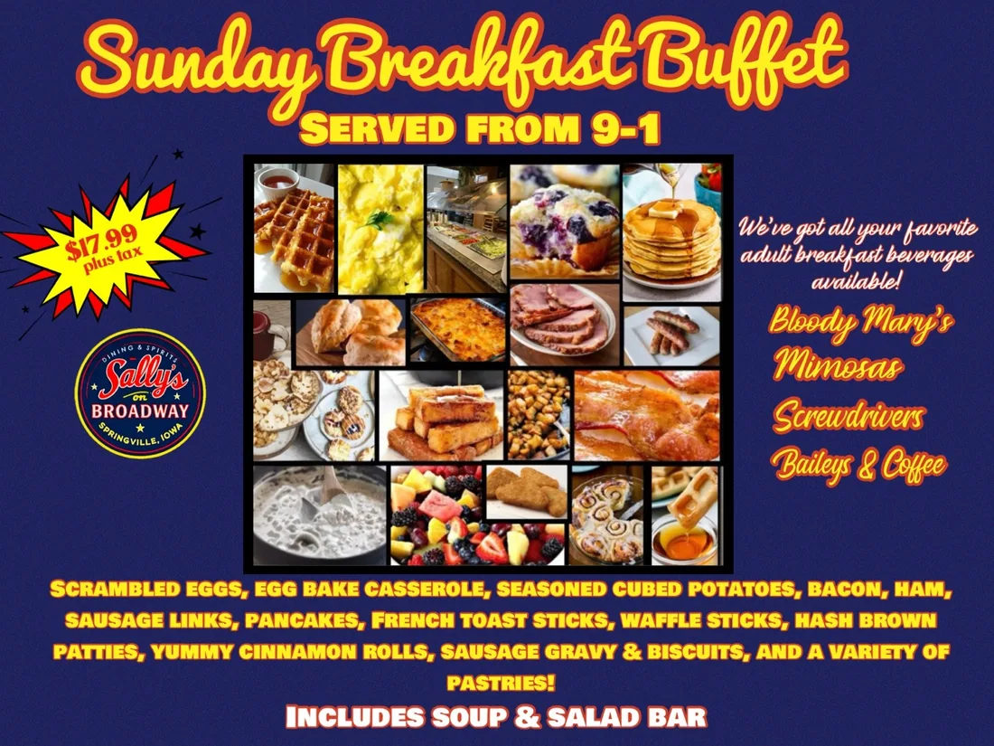 Sunday Breakfast Buffet at Sally's On Broadway, served from 9 to 1: scrambled eggs, egg bake casserole, seasoned cubed potatoes, bacon, ham, sausage links, pancakes, French toast sticks, waffle sticks, hash brown patties, cinnamon rolls, sausage gravy and biscuits, and a variety of pastries. Includes soup and salad bar. $17.99 plus tax.