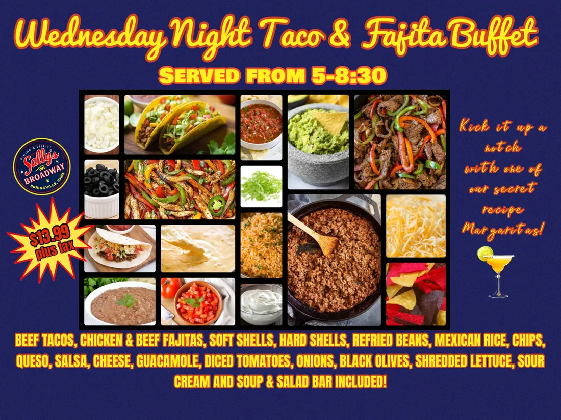 Wednesday Night Taco & Fajita Buffet at Sally's On Broadway, served from 5 to 8:30. Beef tacos, chicken and beef fajitas, soft shells, hard shells, refried beans, Mexican rice, chips, queso, salsa, cheese, guacamole, diced tomatoes, onions, black olives, shredded lettuce and sour cream, with the soup and salad bar included. $13.99 plus tax.